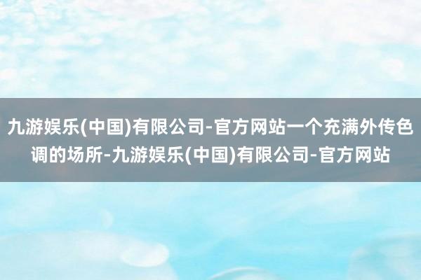 九游娱乐(中国)有限公司-官方网站一个充满外传色调的场所-九游娱乐(中国)有限公司-官方网站
