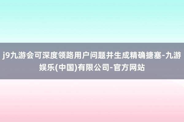 j9九游会可深度领路用户问题并生成精确搪塞-九游娱乐(中国)有限公司-官方网站