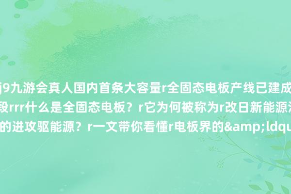 j9九游会真人国内首条大容量r全固态电板产线已建成r并参加小批量测试分娩阶段rrr什么是全固态电板？r它为何被称为r改日新能源汽车产业发展的进攻驱能源？r一文带你看懂r电板界的&ldquo;六边形战士&rdquo;rrrrrrrrr液态&rarr;全固态r电板资历了几轮升级？rrrrrr生存中常见的手机r电动车、条记本电脑r使用的基本都是液态锂电板rr△手机里面的液态锂电板r电板的两头r折柳是正极