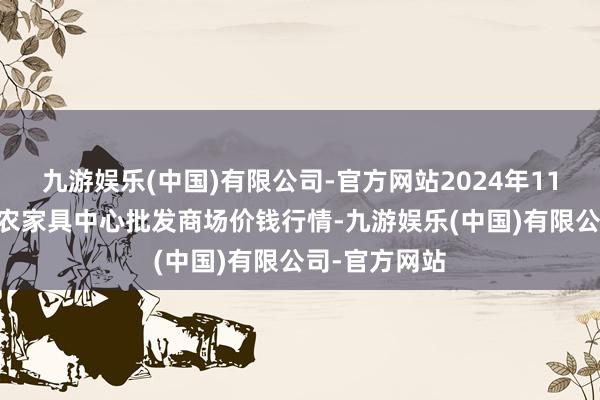 九游娱乐(中国)有限公司-官方网站2024年11月11日阜阳农家具中心批发商场价钱行情-九游娱乐(中国)有限公司-官方网站