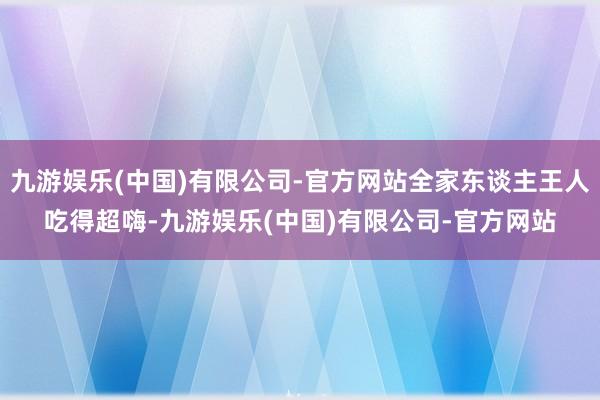九游娱乐(中国)有限公司-官方网站全家东谈主王人吃得超嗨-九游娱乐(中国)有限公司-官方网站