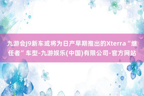 九游会J9新车或将为日产早期推出的Xterra“继任者”车型-九游娱乐(中国)有限公司-官方网站