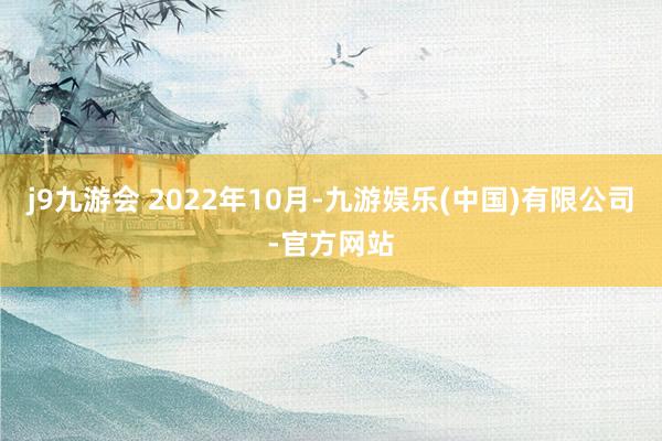 j9九游会 2022年10月-九游娱乐(中国)有限公司-官方网站