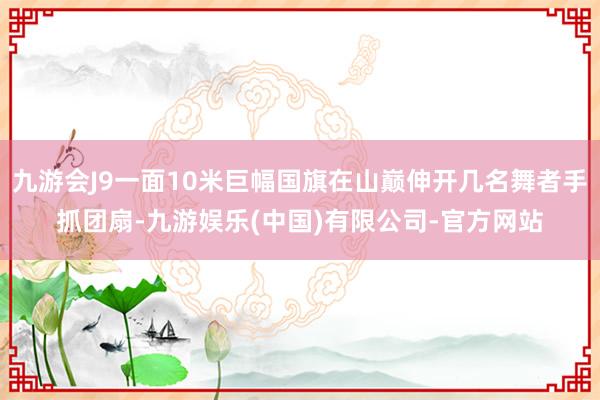 九游会J9一面10米巨幅国旗在山巅伸开几名舞者手抓团扇-九游娱乐(中国)有限公司-官方网站