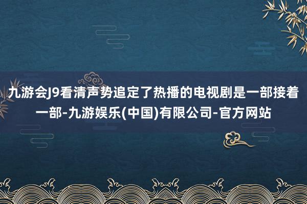 九游会J9看清声势追定了热播的电视剧是一部接着一部-九游娱乐(中国)有限公司-官方网站