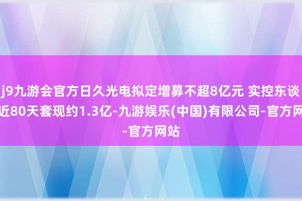 j9九游会官方日久光电拟定增募不超8亿元 实控东谈主近80天套现约1.3亿-九游娱乐(中国)有限公司-官方网站
