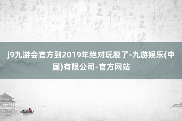 j9九游会官方到2019年绝对玩脱了-九游娱乐(中国)有限公司-官方网站