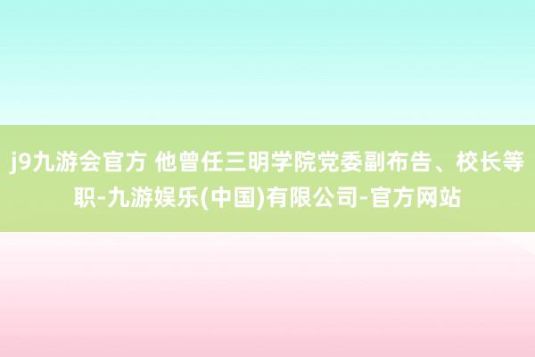 j9九游会官方 他曾任三明学院党委副布告、校长等职-九游娱乐(中国)有限公司-官方网站