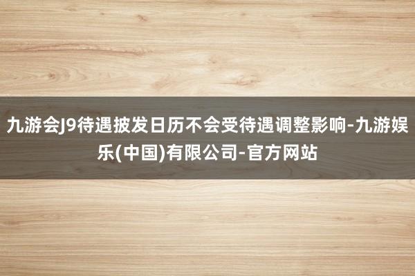 九游会J9待遇披发日历不会受待遇调整影响-九游娱乐(中国)有限公司-官方网站