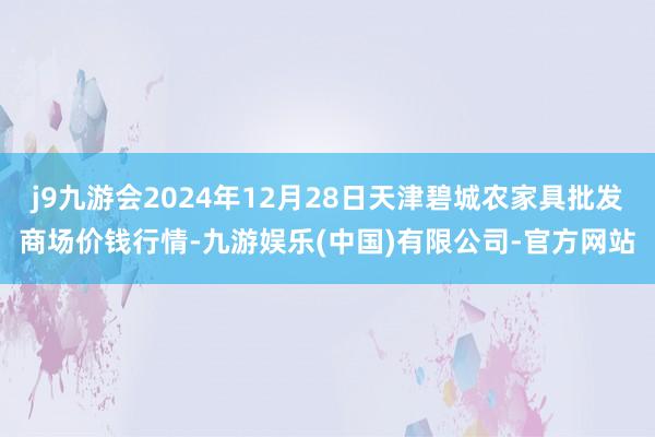 j9九游会2024年12月28日天津碧城农家具批发商场价钱行情-九游娱乐(中国)有限公司-官方网站