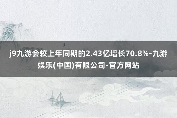 j9九游会较上年同期的2.43亿增长70.8%-九游娱乐(中国)有限公司-官方网站