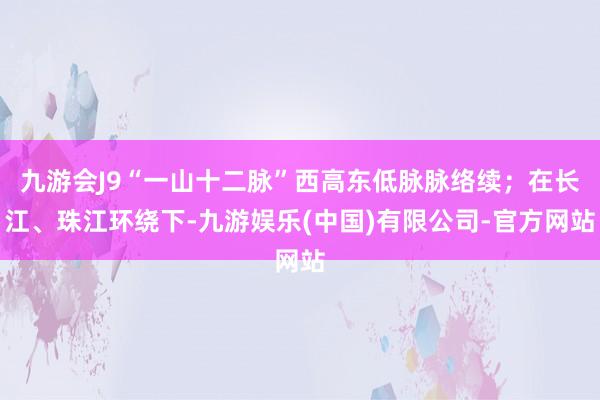 九游会J9“一山十二脉”西高东低脉脉络续；在长江、珠江环绕下-九游娱乐(中国)有限公司-官方网站