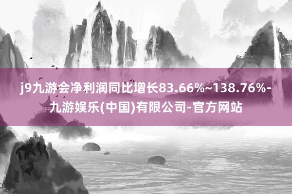 j9九游会净利润同比增长83.66%~138.76%-九游娱乐(中国)有限公司-官方网站