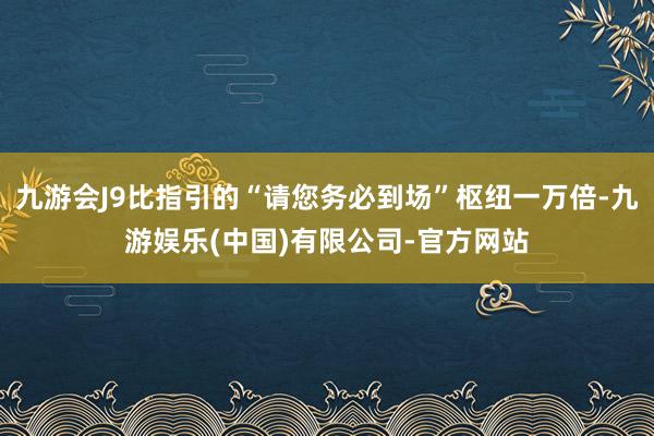 九游会J9比指引的“请您务必到场”枢纽一万倍-九游娱乐(中国)有限公司-官方网站