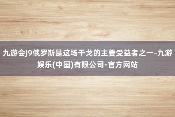 九游会J9俄罗斯是这场干戈的主要受益者之一-九游娱乐(中国)有限公司-官方网站