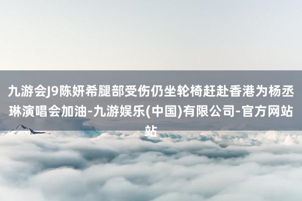九游会J9陈妍希腿部受伤仍坐轮椅赶赴香港为杨丞琳演唱会加油-九游娱乐(中国)有限公司-官方网站