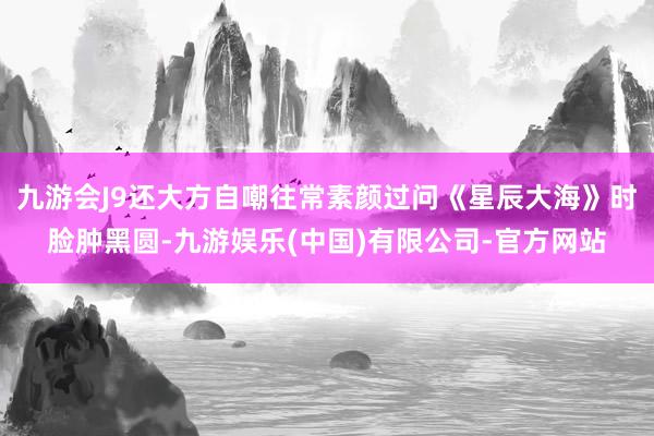 九游会J9还大方自嘲往常素颜过问《星辰大海》时脸肿黑圆-九游娱乐(中国)有限公司-官方网站