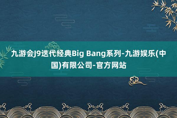 九游会J9迭代经典Big Bang系列-九游娱乐(中国)有限公司-官方网站