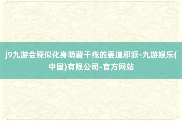 j9九游会疑似化身荫藏干线的要道邪派-九游娱乐(中国)有限公司-官方网站