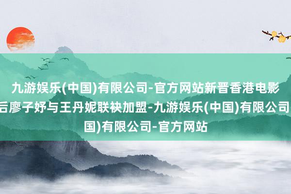 九游娱乐(中国)有限公司-官方网站新晋香港电影金像奖影后廖子妤与王丹妮联袂加盟-九游娱乐(中国)有限公司-官方网站