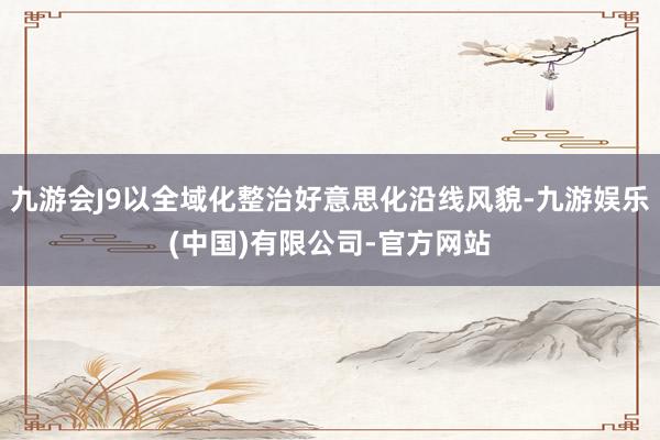 九游会J9以全域化整治好意思化沿线风貌-九游娱乐(中国)有限公司-官方网站