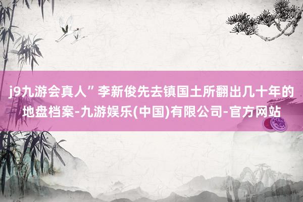 j9九游会真人”李新俊先去镇国土所翻出几十年的地盘档案-九游娱乐(中国)有限公司-官方网站