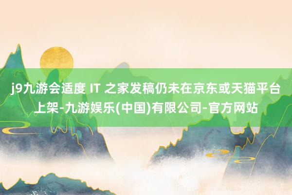 j9九游会适度 IT 之家发稿仍未在京东或天猫平台上架-九游娱乐(中国)有限公司-官方网站