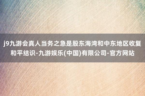 j9九游会真人当务之急是股东海湾和中东地区收复和平结识-九游娱乐(中国)有限公司-官方网站