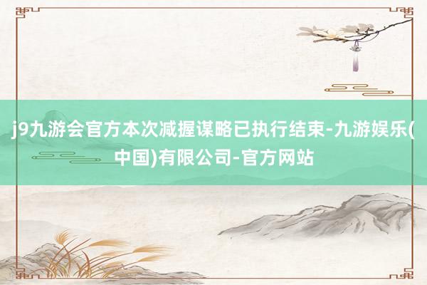 j9九游会官方本次减握谋略已执行结束-九游娱乐(中国)有限公司-官方网站