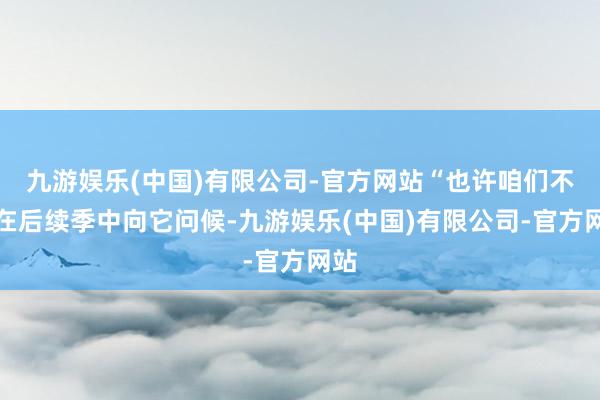 九游娱乐(中国)有限公司-官方网站“也许咱们不错在后续季中向它问候-九游娱乐(中国)有限公司-官方网站