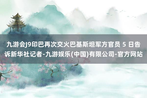 九游会J9印巴再次交火巴基斯坦军方官员 5 日告诉新华社记者-九游娱乐(中国)有限公司-官方网站