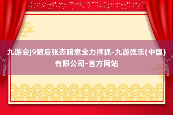 九游会J9随后张杰暗意全力撑抓-九游娱乐(中国)有限公司-官方网站