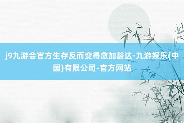 j9九游会官方生存反而变得愈加豁达-九游娱乐(中国)有限公司-官方网站