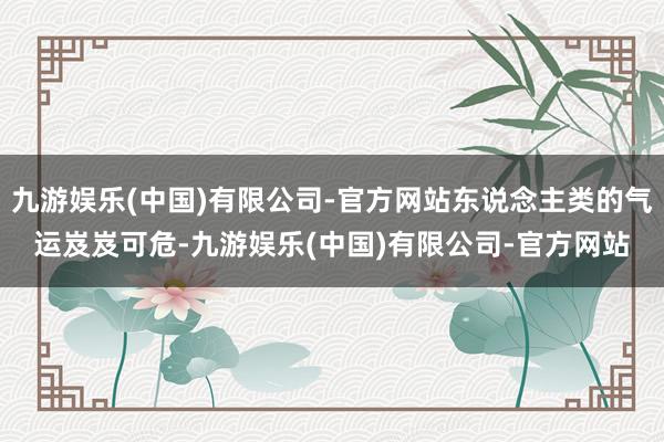 九游娱乐(中国)有限公司-官方网站东说念主类的气运岌岌可危-九游娱乐(中国)有限公司-官方网站
