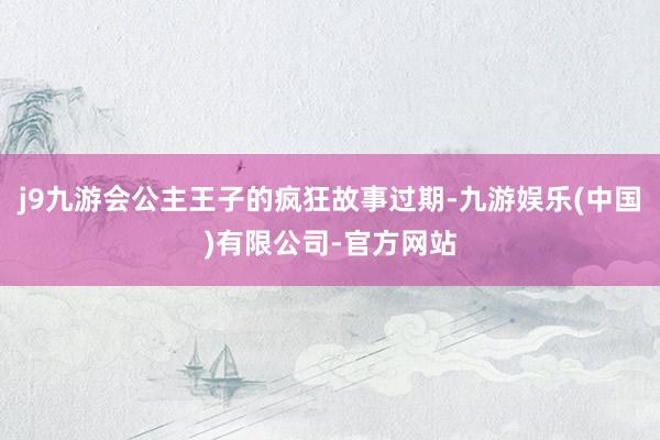 j9九游会公主王子的疯狂故事过期-九游娱乐(中国)有限公司-官方网站