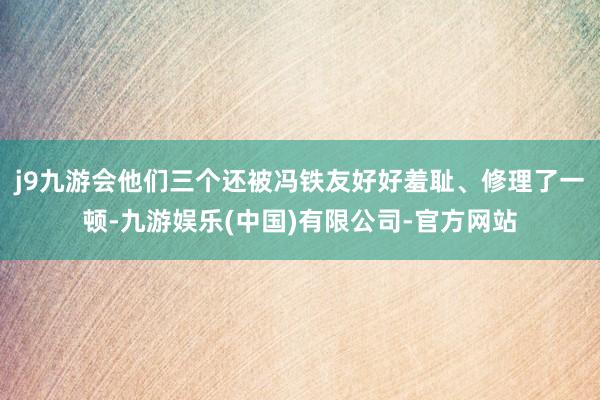 j9九游会他们三个还被冯铁友好好羞耻、修理了一顿-九游娱乐(中国)有限公司-官方网站
