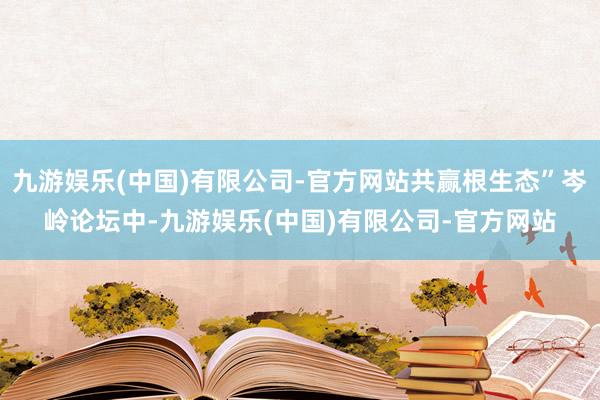 九游娱乐(中国)有限公司-官方网站共赢根生态”岑岭论坛中-九游娱乐(中国)有限公司-官方网站