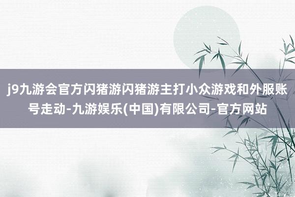 j9九游会官方闪猪游闪猪游主打小众游戏和外服账号走动-九游娱乐(中国)有限公司-官方网站