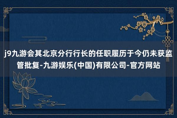 j9九游会其北京分行行长的任职履历于今仍未获监管批复-九游娱乐(中国)有限公司-官方网站