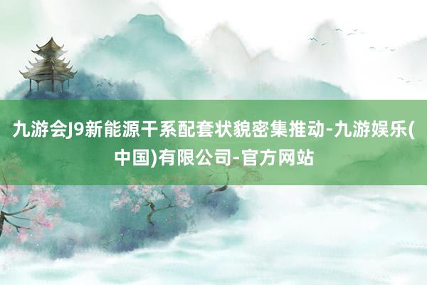 九游会J9新能源干系配套状貌密集推动-九游娱乐(中国)有限公司-官方网站