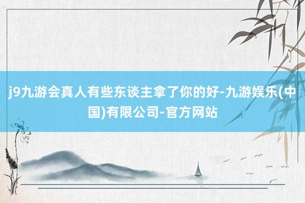 j9九游会真人有些东谈主拿了你的好-九游娱乐(中国)有限公司-官方网站