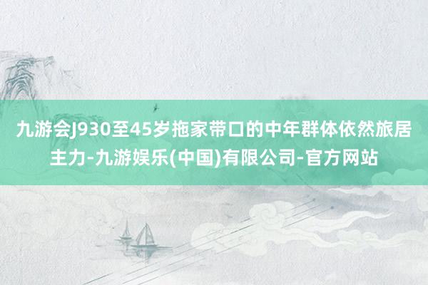 九游会J930至45岁拖家带口的中年群体依然旅居主力-九游娱乐(中国)有限公司-官方网站