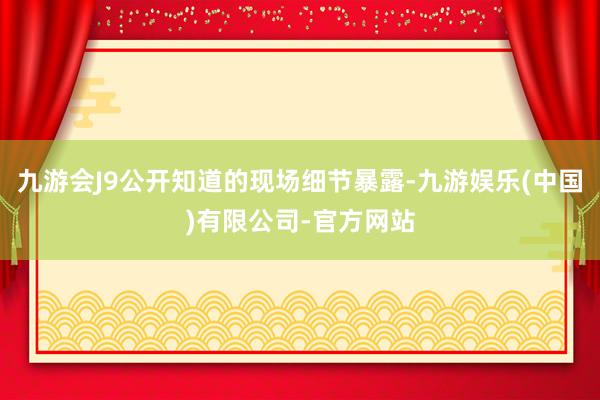 九游会J9公开知道的现场细节暴露-九游娱乐(中国)有限公司-官方网站
