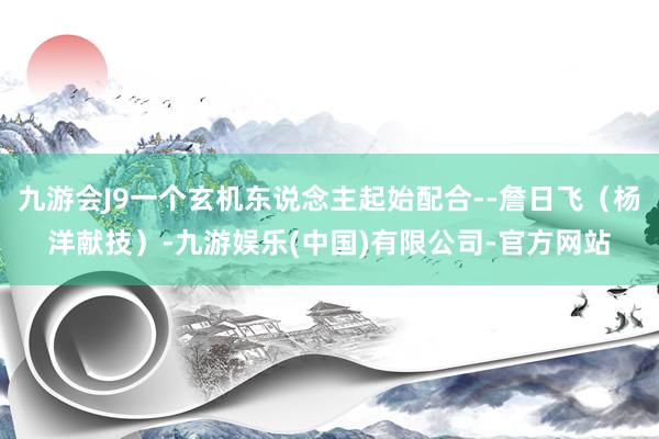 九游会J9一个玄机东说念主起始配合--詹日飞（杨洋献技）-九游娱乐(中国)有限公司-官方网站