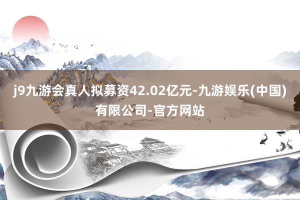 j9九游会真人拟募资42.02亿元-九游娱乐(中国)有限公司-官方网站