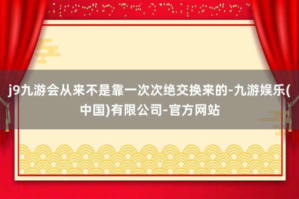 j9九游会从来不是靠一次次绝交换来的-九游娱乐(中国)有限公司-官方网站