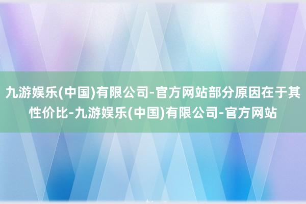 九游娱乐(中国)有限公司-官方网站部分原因在于其性价比-九游娱乐(中国)有限公司-官方网站