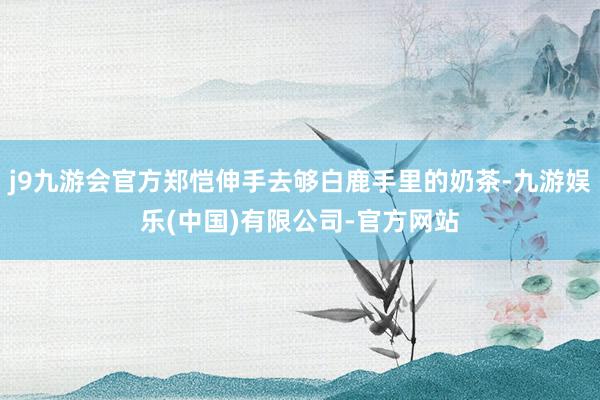 j9九游会官方郑恺伸手去够白鹿手里的奶茶-九游娱乐(中国)有限公司-官方网站