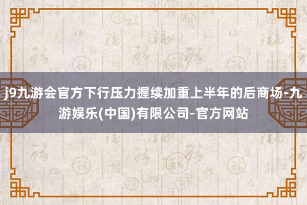 j9九游会官方下行压力握续加重上半年的后商场-九游娱乐(中国)有限公司-官方网站
