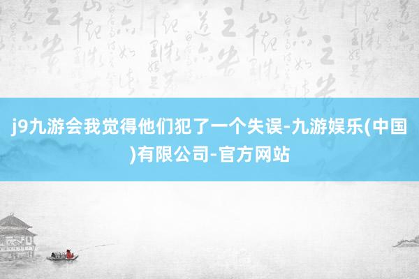 j9九游会我觉得他们犯了一个失误-九游娱乐(中国)有限公司-官方网站